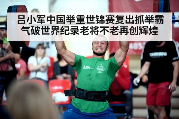 吕小军中国举重世锦赛复出抓举霸气破世界纪录老将不老再创辉煌