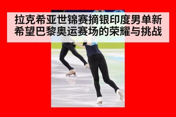 拉克希亚世锦赛摘银印度男单新希望巴黎奥运赛场的荣耀与挑战