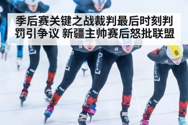 季后赛关键之战裁判最后时刻判罚引争议 新疆主帅赛后怒批联盟