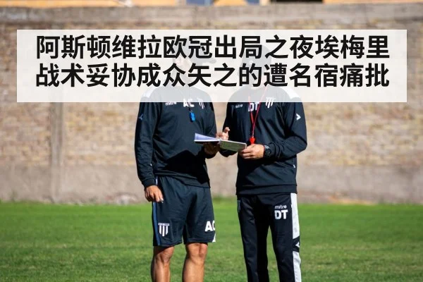 阿斯顿维拉欧冠出局之夜埃梅里战术妥协成众矢之的遭名宿痛批